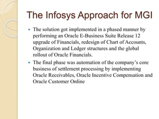 The Infosys Approach for MGI
 The solution got implemented in a phased manner by
performing an Oracle E-Business Suite Release 12
upgrade of Financials, redesign of Chart of Accounts,
Organization and Ledger structures and the global
rollout of Oracle Financials.
 The final phase was automation of the company’s core
business of settlement processing by implementing
Oracle Receivables, Oracle Incentive Compensation and
Oracle Customer Online
 
