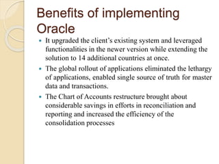 Benefits of implementing
Oracle
 It upgraded the client’s existing system and leveraged
functionalities in the newer version while extending the
solution to 14 additional countries at once.
 The global rollout of applications eliminated the lethargy
of applications, enabled single source of truth for master
data and transactions.
 The Chart of Accounts restructure brought about
considerable savings in efforts in reconciliation and
reporting and increased the efficiency of the
consolidation processes
 