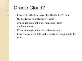 Oracle Cloud?
 Low cost is the key driver for Oracle ERP Cloud
 No hardware or software to install
 Continual, automatic upgrades and faster
implementation
 Reduced opportunity for customization
 Less control over data and security as compared to E-
suite.
 