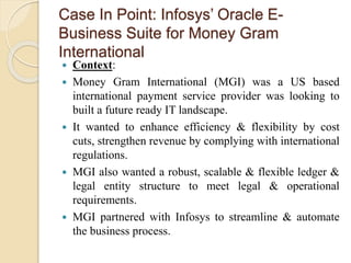Case In Point: Infosys’ Oracle E-
Business Suite for Money Gram
International
 Context:
 Money Gram International (MGI) was a US based
international payment service provider was looking to
built a future ready IT landscape.
 It wanted to enhance efficiency & flexibility by cost
cuts, strengthen revenue by complying with international
regulations.
 MGI also wanted a robust, scalable & flexible ledger &
legal entity structure to meet legal & operational
requirements.
 MGI partnered with Infosys to streamline & automate
the business process.
 