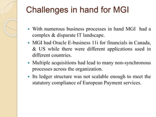 Challenges in hand for MGI
 With numerous business processes in hand MGI had a
complex & disparate IT landscape.
 MGI had Oracle E-business 11i for financials in Canada,
& US while there were different applications used in
different countries.
 Multiple acquisitions had lead to many non-synchronous
processes across the organization.
 Its ledger structure was not scalable enough to meet the
statutory compliance of European Payment services.
 