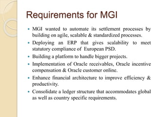 Requirements for MGI
 MGI wanted to automate its settlement processes by
building on agile, scalable & standardized processes.
 Deploying an ERP that gives scalability to meet
statutory compliance of European PSD.
 Building a platform to handle bigger projects.
 Implementation of Oracle receivables, Oracle incentive
compensation & Oracle customer online.
 Enhance financial architecture to improve efficiency &
productivity.
 Consolidate a ledger structure that accommodates global
as well as country specific requirements.
 