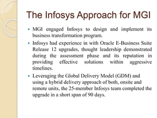 The Infosys Approach for MGI
 MGI engaged Infosys to design and implement its
business transformation program.
 Infosys had experience in with Oracle E-Business Suite
Release 12 upgrades, thought leadership demonstrated
during the assessment phase and its reputation in
providing effective solutions within aggressive
timelines.
 Leveraging the Global Delivery Model (GDM) and
using a hybrid delivery approach of both, onsite and
remote units, the 25-member Infosys team completed the
upgrade in a short span of 90 days.
 