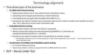 Terminology alignment
• Three Broad types of Test Automation
– UI /Web Client Based testing
• Typical setup involves one or more web/UI clients and web/UI servers
• Controlling clients though pixel references or xPath references
• Controlling Servers through HTML Posts/Rest API/ SOAP UI e.t.c
• Sometimes one need to maintain some automation code at server side to simulate some situations at server
side. This is referred as remote server automation code
– Embedded Systems testing
• Typical setup involves more than one device or equipment
• Need to control these devices by executing telnet/ssh/ADB/AT e.t.c commands via
serialport/usb/ethernet/JTAG e.t.c interfaces
• Sometimes you need to maintain code at remote device to maintain context .
– Few Examples: Serial Port access on remote equipment, To open windows applications from Linux box . This is referred as remote
device automation code.
– Combination of UI/Web and Embedded system testing
• Ex: Customer Deployment testing
• Typical setup involves 1+ device or equipment and 1+ UI/Web clients and servers
• DUT – Device Under Test
 