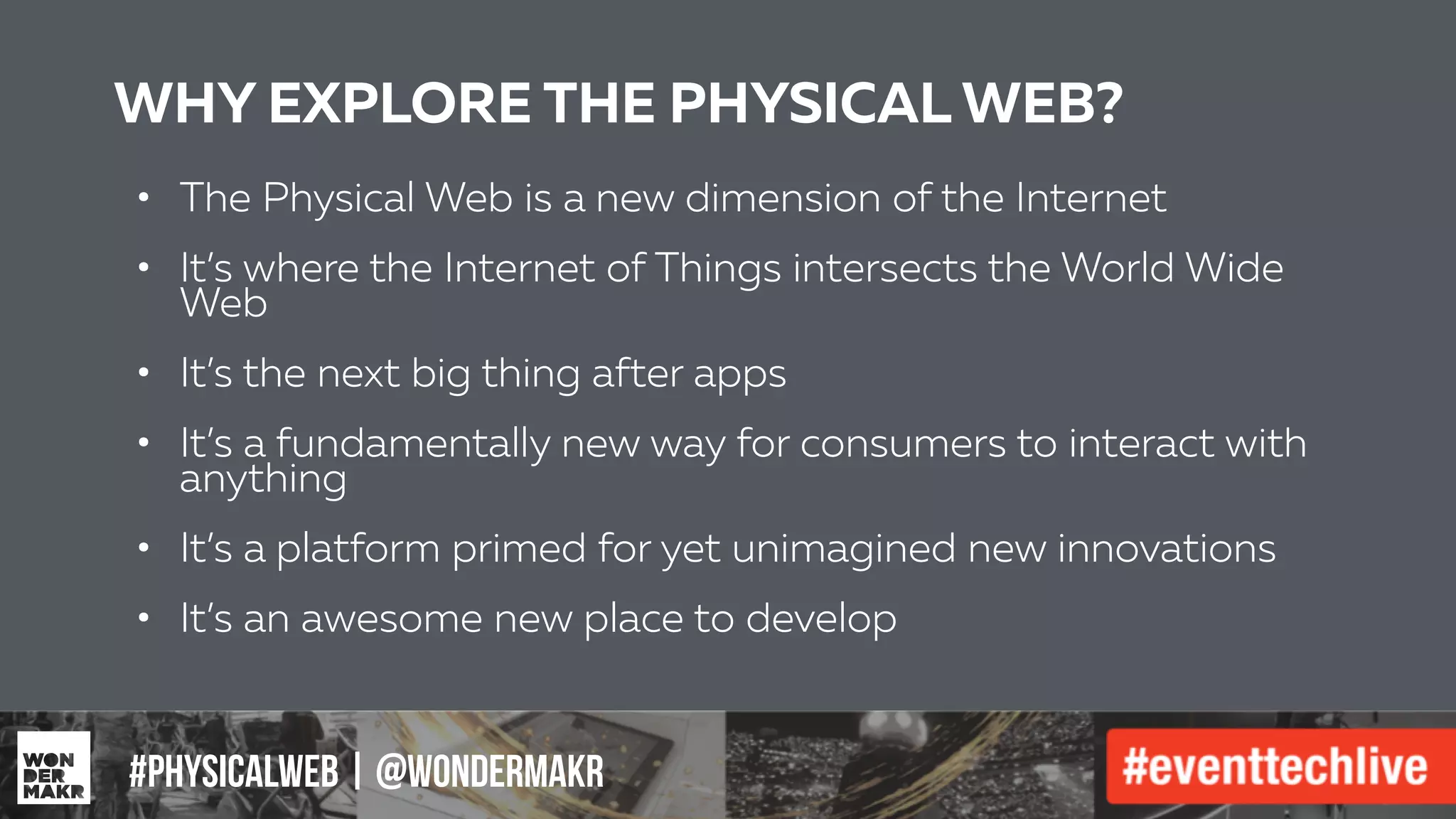 #IFCADC | #INNOVATION#physicalweb | @wondermakr
WHY EXPLORE THE PHYSICAL WEB?
• The Physical Web is a new dimension of the Internet
!
• It’s where the Internet of Things intersects the World Wide
Web
!
• It’s the next big thing after apps
!
• It’s a fundamentally new way for consumers to interact with
anything
!
• It’s a platform primed for yet unimagined new innovations
!
• It’s an awesome new place to develop
 