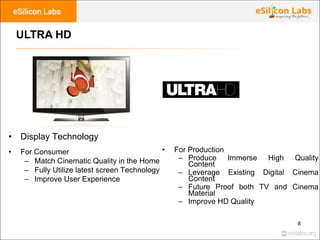 8
ULTRA HD
• Display Technology
• For Consumer
– Match Cinematic Quality in the Home
– Fully Utilize latest screen Technol...