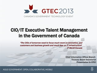 CIO/IT Executive Talent Management
in the Government of Canada
“The CIOs of tomorrow need to focus much more on innovation, end
customers and business growth and much less on IT infrastructure”
IT World Canada

Chief Information Officer Branch
Treasury Board Secretariat
Presentation to GTEC

 