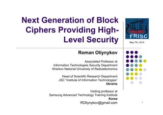 1
Next Generation of Block
Ciphers Providing High-
Level Security
Roman Oliynykov
Associated Professor at
Information Technologies Security Department
Kharkov National University of Radioelectronics
Head of Scientific Research Department
JSC “Institute of Information Technologies”
Ukraine
Visiting professor at
Samsung Advanced Technology Training Institute
Korea
ROliynykov@gmail.com
May 7th, 2014
 