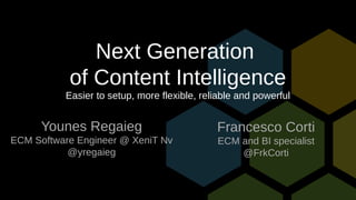 Next Generation
of Content Intelligence
Easier to setup, more flexible, reliable and powerful
Younes Regaieg
ECM Software Engineer @ XeniT Nv
@yregaieg
Francesco Corti
ECM and BI specialist
@FrkCorti
 