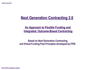 Draft 2 June 2011




                                  Next Generation Contracting 2.0

                                    An Approach to Flexible Funding and
                                   Integrated, Outcome-Based Contracting


                                      Based on Next Generation Contracting
                              and Virtual Funding Pool Principles developed by FPSI




Fiscal Policy Studies Institute
 