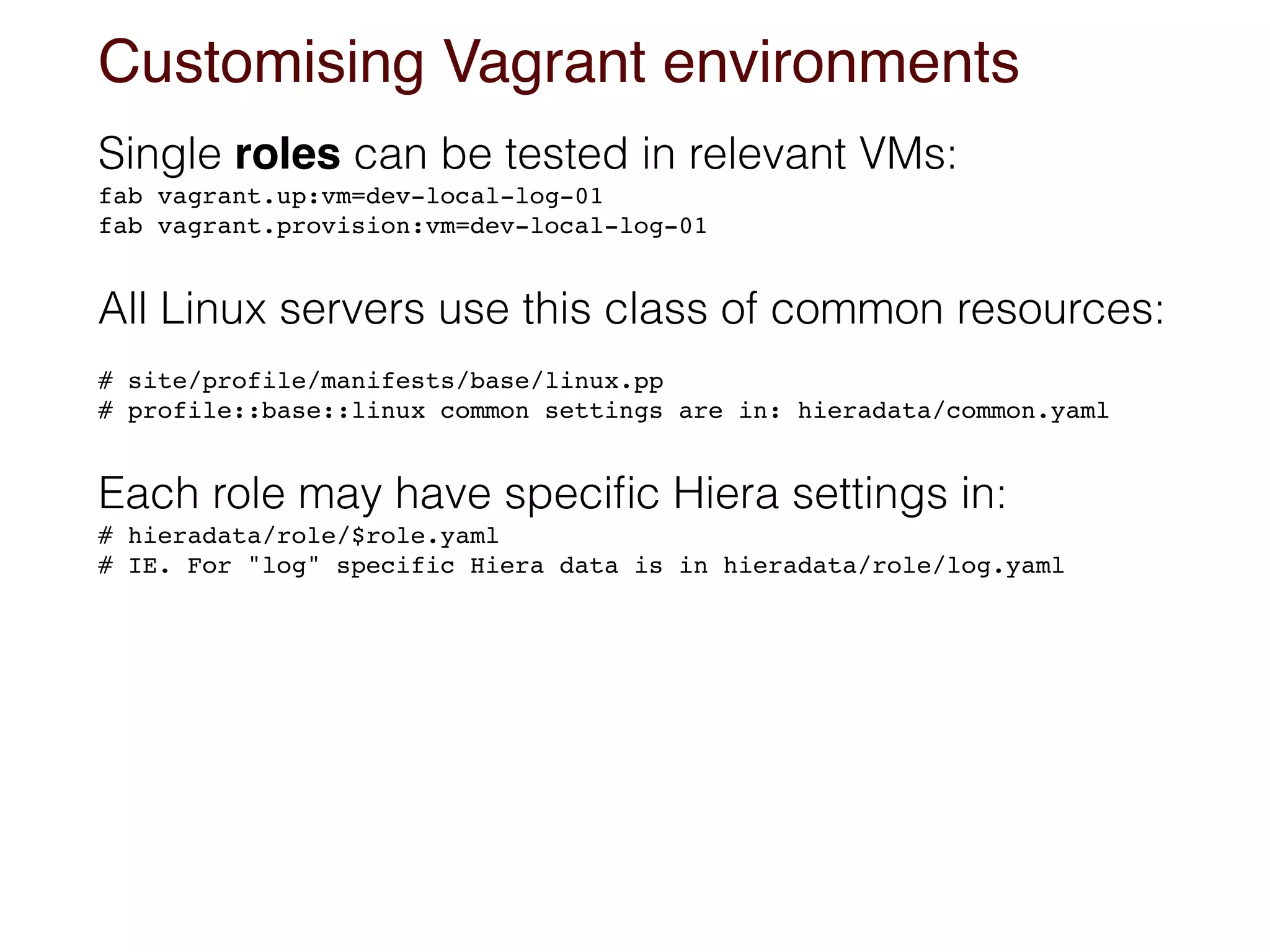 Customising Vagrant environments
Single roles can be tested in relevant VMs:
fab vagrant.up:vm=dev-local-log-01
fab vagrant.provision:vm=dev-local-log-01
All Linux servers use this class of common resources:
# site/profile/manifests/base/linux.pp
# profile::base::linux common settings are in: hieradata/common.yaml
Each role may have speciﬁc Hiera settings in:
# hieradata/role/$role.yaml 
# IE. For "log" specific Hiera data is in hieradata/role/log.yaml
 
