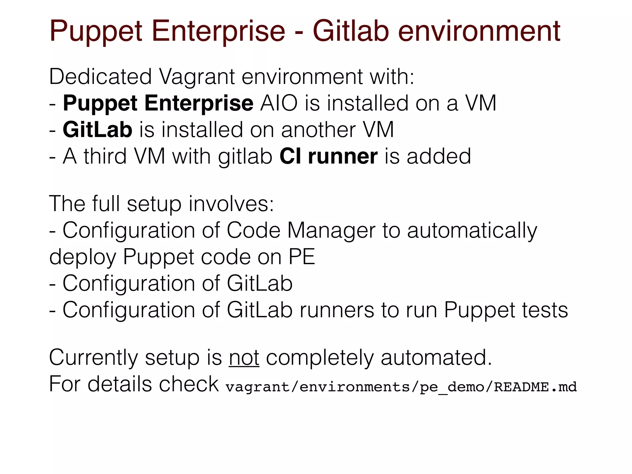 Puppet Enterprise - Gitlab environment
Dedicated Vagrant environment with: 
- Puppet Enterprise AIO is installed on a VM 
- GitLab is installed on another VM 
- A third VM with gitlab CI runner is added
The full setup involves: 
- Conﬁguration of Code Manager to automatically
deploy Puppet code on PE 
- Conﬁguration of GitLab 
- Conﬁguration of GitLab runners to run Puppet tests
Currently setup is not completely automated. 
For details check vagrant/environments/pe_demo/README.md
 