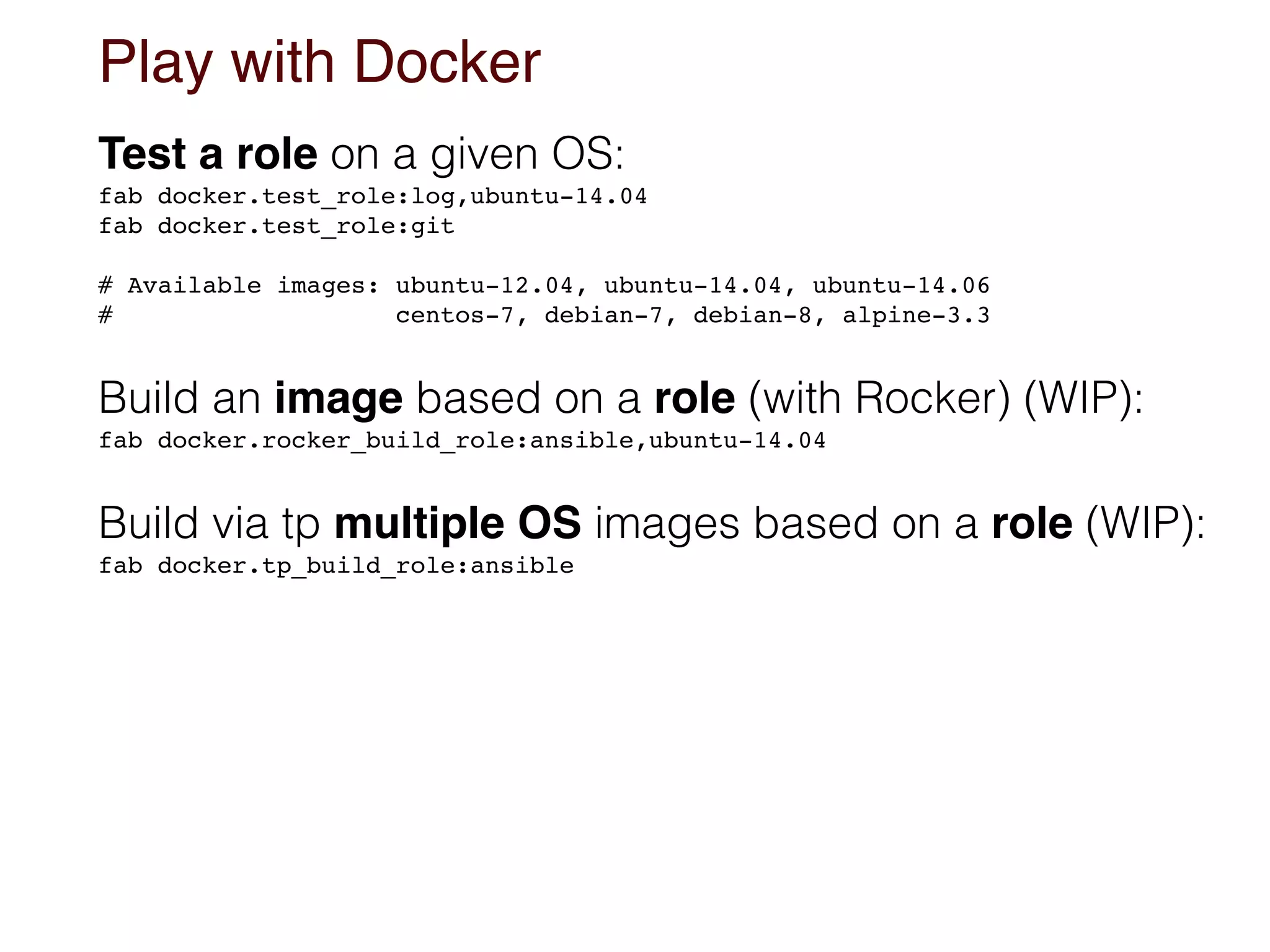 Play with Docker
Test a role on a given OS:
fab docker.test_role:log,ubuntu-14.04 
fab docker.test_role:git
# Available images: ubuntu-12.04, ubuntu-14.04, ubuntu-14.06 
# centos-7, debian-7, debian-8, alpine-3.3
Build an image based on a role (with Rocker) (WIP):
fab docker.rocker_build_role:ansible,ubuntu-14.04
Build via tp multiple OS images based on a role (WIP):
fab docker.tp_build_role:ansible
 