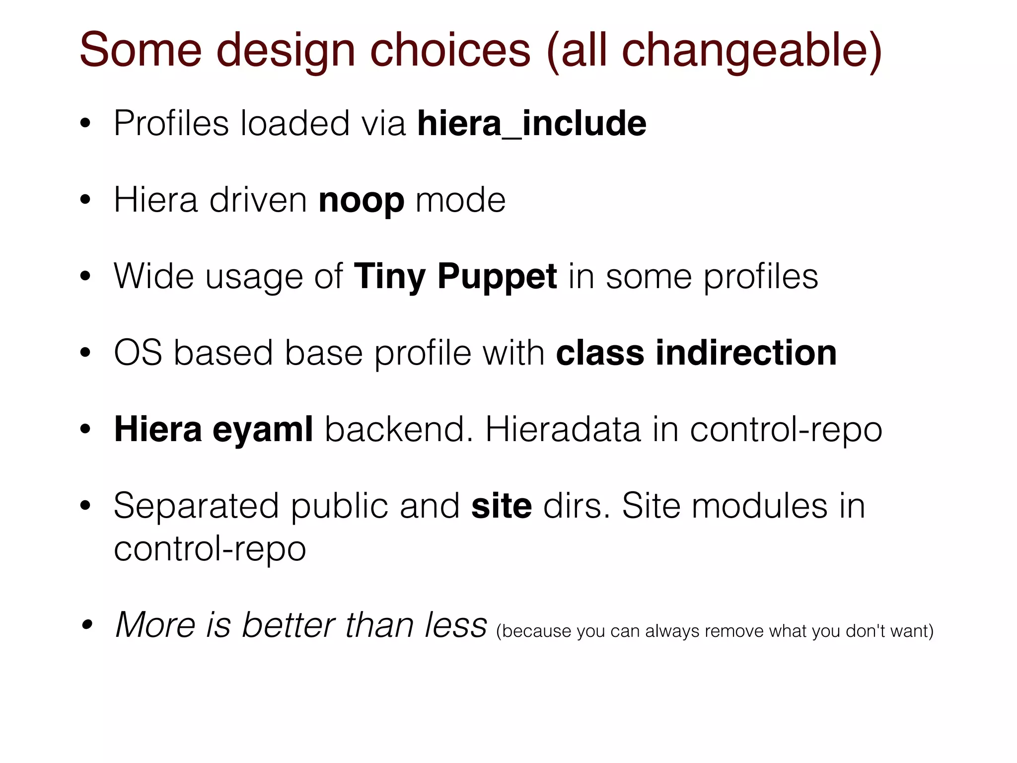 Some design choices (all changeable)
• Proﬁles loaded via hiera_include
• Hiera driven noop mode
• Wide usage of Tiny Puppet in some proﬁles
• OS based base proﬁle with class indirection
• Hiera eyaml backend. Hieradata in control-repo
• Separated public and site dirs. Site modules in
control-repo
• More is better than less (because you can always remove what you don't want)
 