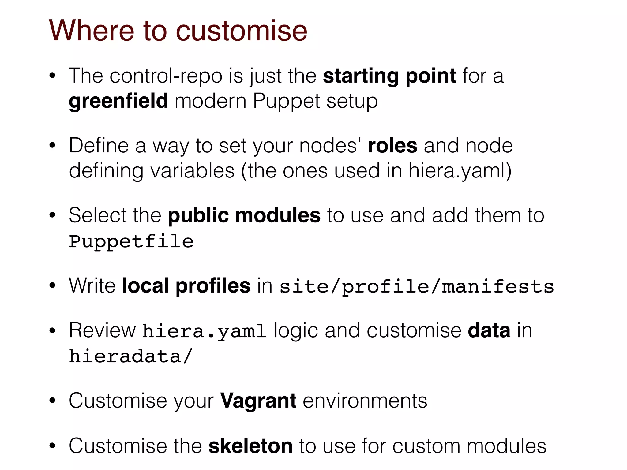 Where to customise
• The control-repo is just the starting point for a
greenﬁeld modern Puppet setup
• Deﬁne a way to set your nodes' roles and node
deﬁning variables (the ones used in hiera.yaml)
• Select the public modules to use and add them to
Puppetfile
• Write local proﬁles in site/profile/manifests
• Review hiera.yaml logic and customise data in
hieradata/
• Customise your Vagrant environments
• Customise the skeleton to use for custom modules
 