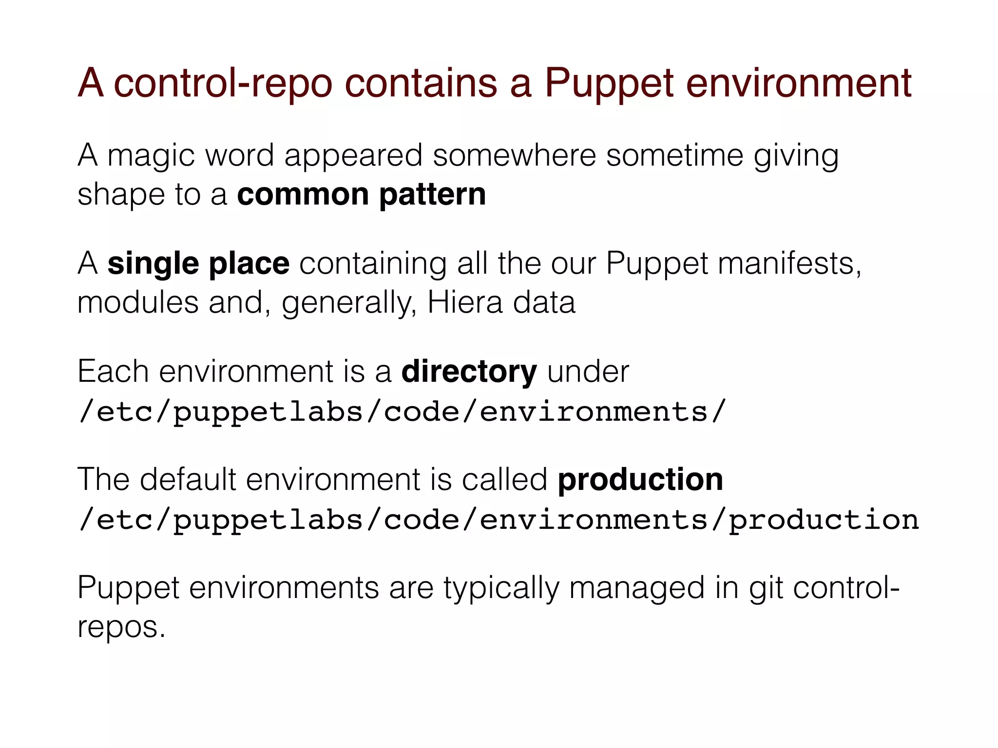 A control-repo contains a Puppet environment
A magic word appeared somewhere sometime giving
shape to a common pattern
A single place containing all the our Puppet manifests,
modules and, generally, Hiera data
Each environment is a directory under 
/etc/puppetlabs/code/environments/
The default environment is called production 
/etc/puppetlabs/code/environments/production
Puppet environments are typically managed in git control-
repos.
 