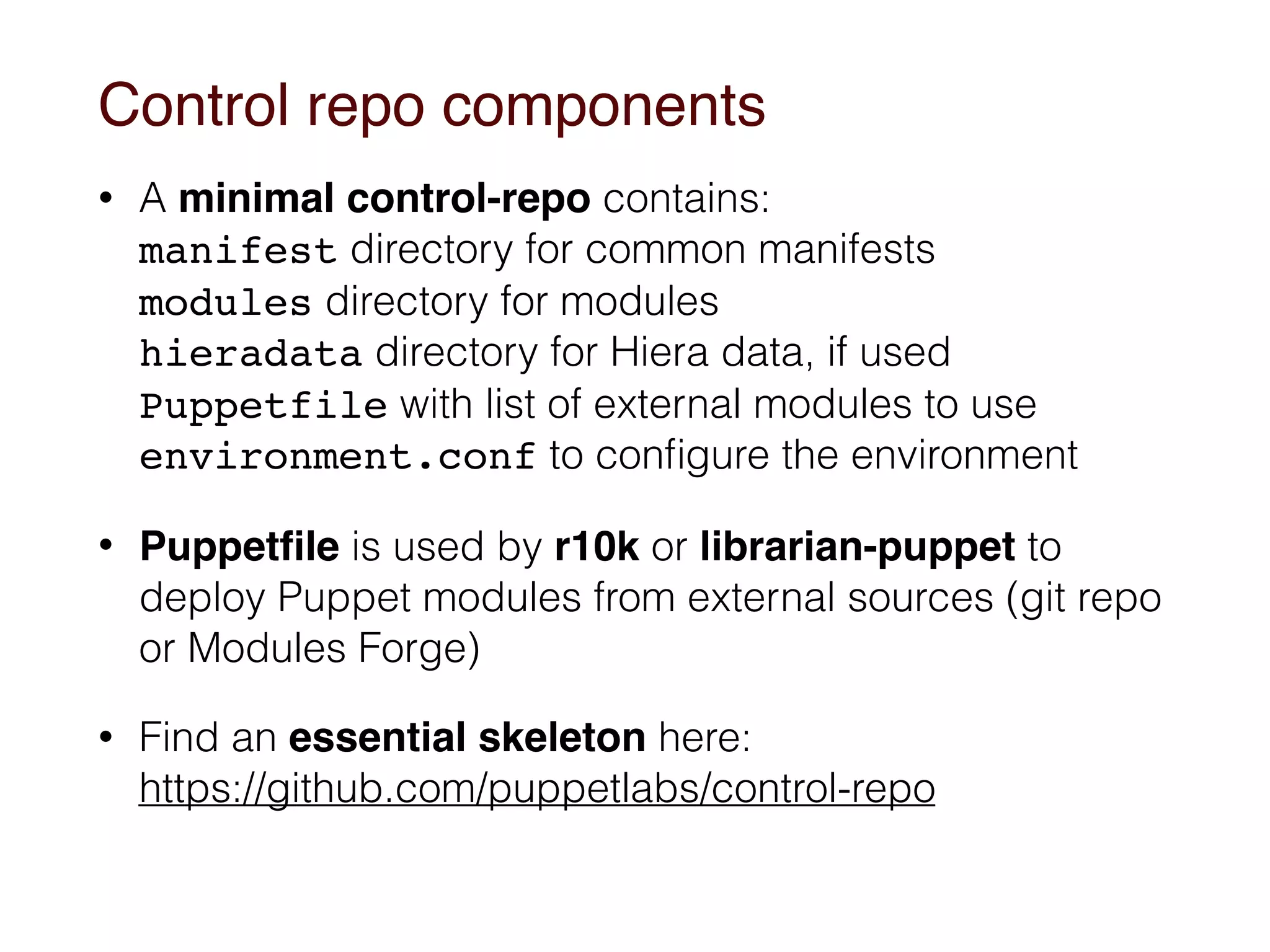 Control repo components
• A minimal control-repo contains: 
manifest directory for common manifests 
modules directory for modules 
hieradata directory for Hiera data, if used 
Puppetfile with list of external modules to use 
environment.conf to conﬁgure the environment
• Puppetﬁle is used by r10k or librarian-puppet to
deploy Puppet modules from external sources (git repo
or Modules Forge)
• Find an essential skeleton here: 
https://github.com/puppetlabs/control-repo  
 
