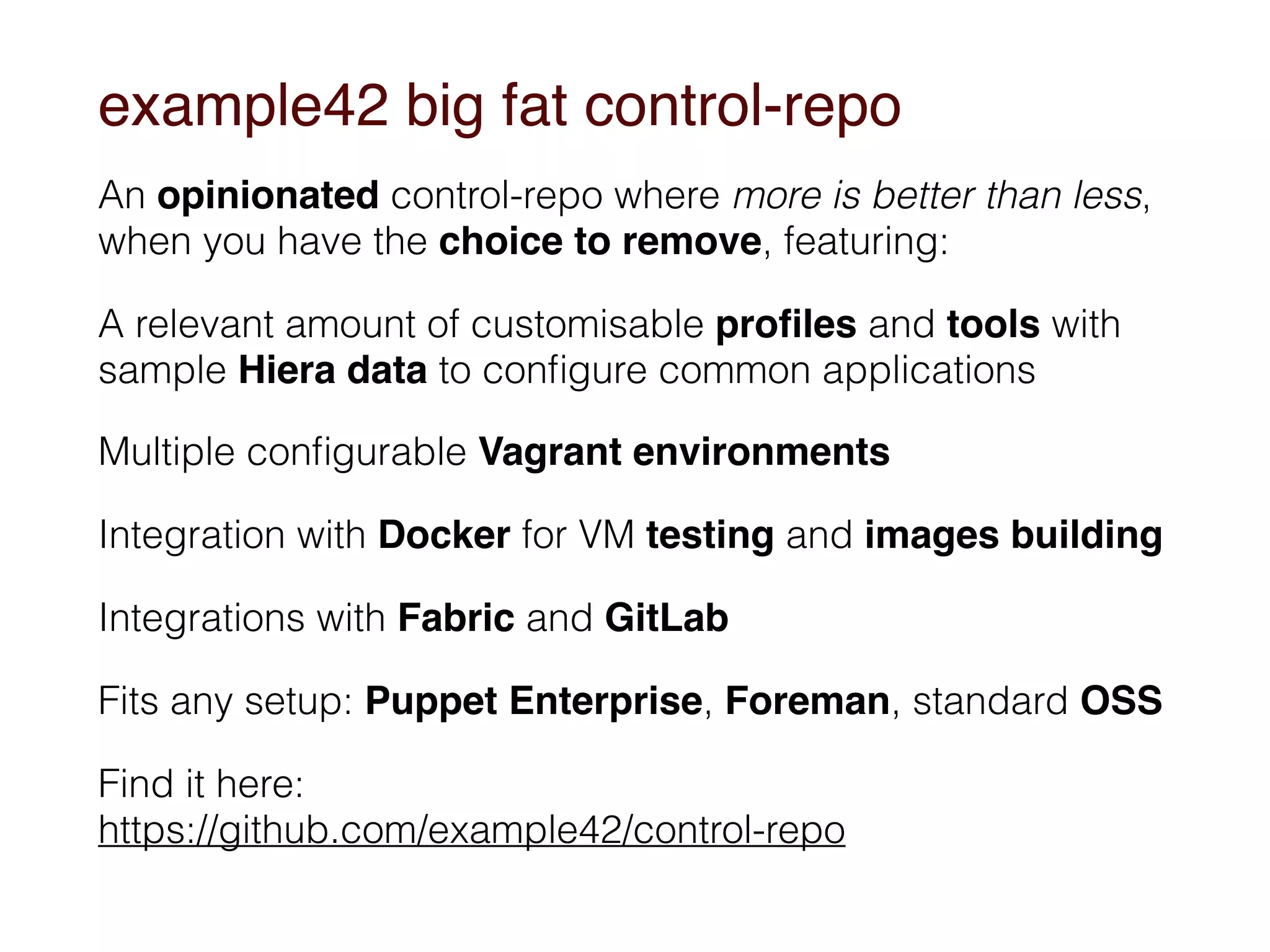 example42 big fat control-repo
An opinionated control-repo where more is better than less,
when you have the choice to remove, featuring:
A relevant amount of customisable proﬁles and tools with
sample Hiera data to conﬁgure common applications
Multiple conﬁgurable Vagrant environments
Integration with Docker for VM testing and images building
Integrations with Fabric and GitLab
Fits any setup: Puppet Enterprise, Foreman, standard OSS
Find it here: 
https://github.com/example42/control-repo
 