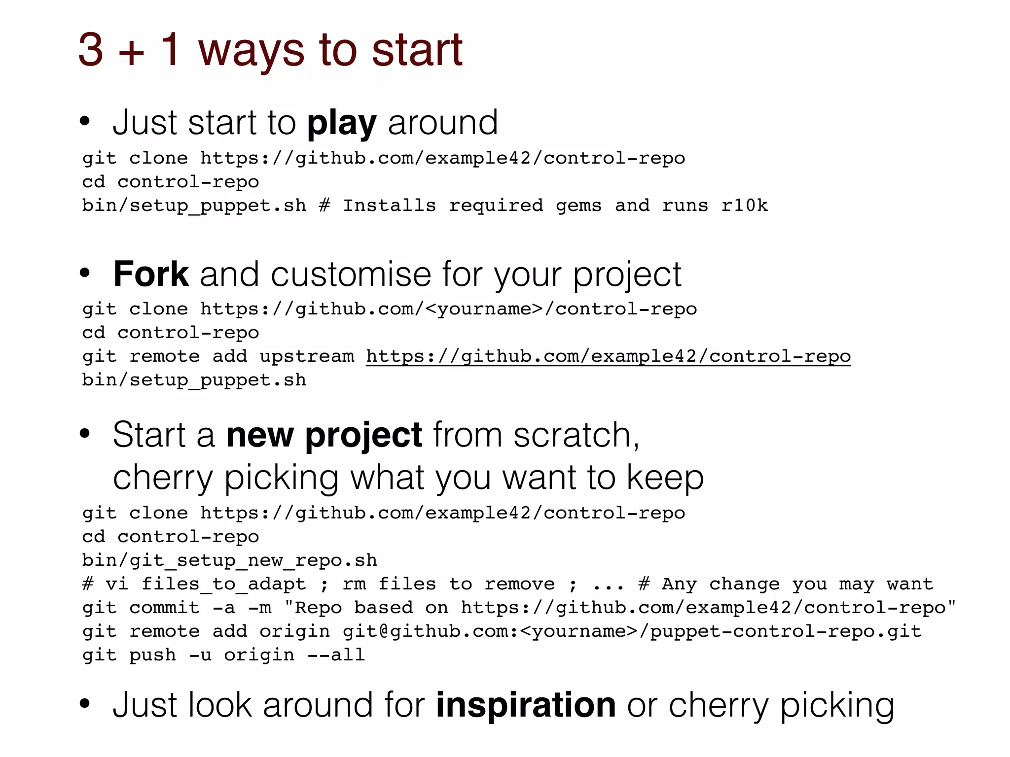 3 + 1 ways to start
• Just start to play around
• Fork and customise for your project 
 
• Start a new project from scratch, 
cherry picking what you want to keep
• Just look around for inspiration or cherry picking
git clone https://github.com/example42/control-repo
cd control-repo 
bin/setup_puppet.sh # Installs required gems and runs r10k
git clone https://github.com/example42/control-repo
cd control-repo
bin/git_setup_new_repo.sh 
# vi files_to_adapt ; rm files to remove ; ... # Any change you may want
git commit -a -m "Repo based on https://github.com/example42/control-repo" 
git remote add origin git@github.com:<yourname>/puppet-control-repo.git
git push -u origin --all
git clone https://github.com/<yourname>/control-repo
cd control-repo
git remote add upstream https://github.com/example42/control-repo 
bin/setup_puppet.sh
 