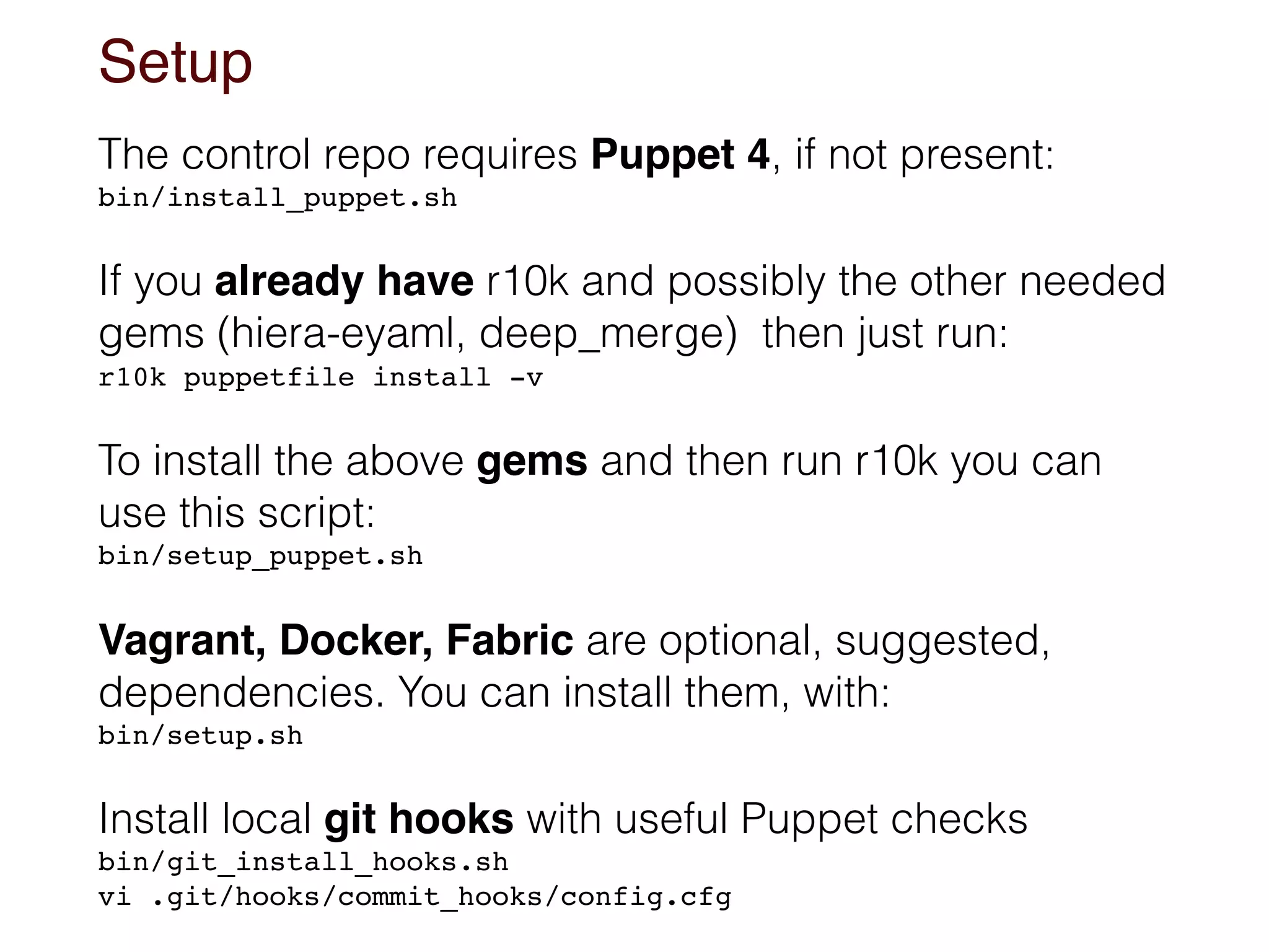 Setup
The control repo requires Puppet 4, if not present:
bin/install_puppet.sh
If you already have r10k and possibly the other needed
gems (hiera-eyaml, deep_merge) then just run:
r10k puppetfile install -v
To install the above gems and then run r10k you can
use this script:
bin/setup_puppet.sh
Vagrant, Docker, Fabric are optional, suggested,
dependencies. You can install them, with:
bin/setup.sh
Install local git hooks with useful Puppet checks
bin/git_install_hooks.sh 
vi .git/hooks/commit_hooks/config.cfg
 