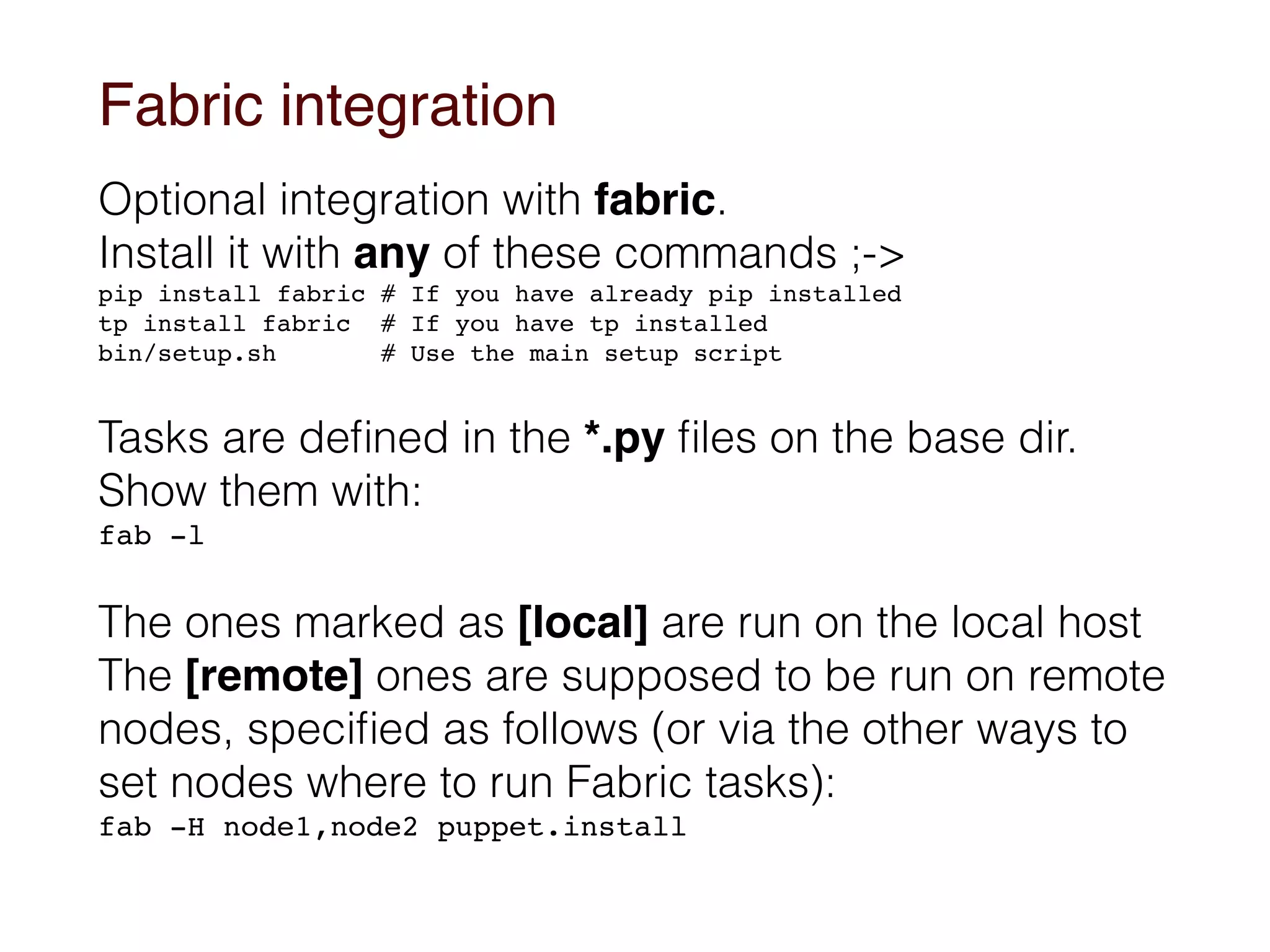 Fabric integration
Optional integration with fabric. 
Install it with any of these commands ;->
pip install fabric # If you have already pip installed 
tp install fabric # If you have tp installed 
bin/setup.sh # Use the main setup script
Tasks are deﬁned in the *.py ﬁles on the base dir.
Show them with:
fab -l
The ones marked as [local] are run on the local host 
The [remote] ones are supposed to be run on remote
nodes, speciﬁed as follows (or via the other ways to
set nodes where to run Fabric tasks):
fab -H node1,node2 puppet.install
 