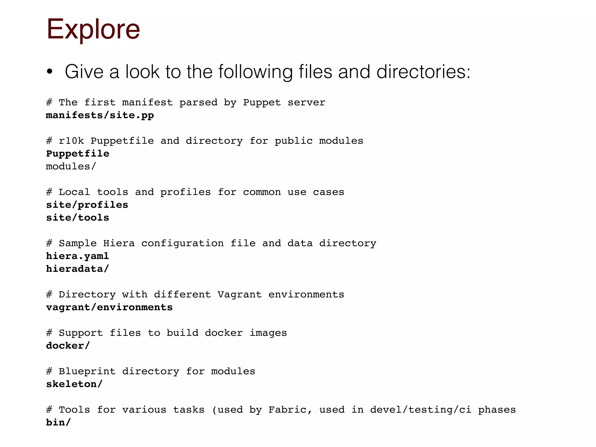 Explore
• Give a look to the following ﬁles and directories:
 
# The first manifest parsed by Puppet server 
manifests/site.pp
# r10k Puppetfile and directory for public modules 
Puppetfile
modules/
# Local tools and profiles for common use cases
site/profiles
site/tools
# Sample Hiera configuration file and data directory
hiera.yaml
hieradata/
# Directory with different Vagrant environments
vagrant/environments
 
# Support files to build docker images 
docker/
# Blueprint directory for modules  
skeleton/
# Tools for various tasks (used by Fabric, used in devel/testing/ci phases
bin/
 