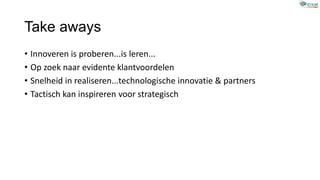 Take aways
• Innoveren is proberen...is leren...
• Op zoek naar evidente klantvoordelen
• Snelheid in realiseren...technologische innovatie & partners
• Tactisch kan inspireren voor strategisch
 
