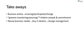 Take aways
• Business online...ervaring/participatie/change
• “gewone investeringsaanvraag”? Andere aanpak & commitment
• Nieuw business model....buy in dealers...change management
 