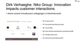 Dirk Verhaeghe: Niko Group: Innovation
impacts customer interactions
• Home control introduceert uitdagingen in klantinteractie
• 1969-firstelectronicdimmer
• 1997-homeautomationsystemNikobus(ownprotocol)
• 2007–start-upoffifthplay
• 2008–trimlessswitch/socketoutletNikoMysterious(reddotdesignaward2008)
• 2010–LEDdaylightsimulationsolution
• 2011–NikoHomeControl(reddotdesignaward2011)
 