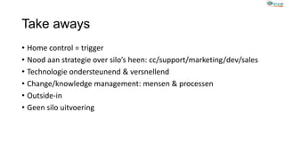 Take aways
• Home control = trigger
• Nood aan strategie over silo’s heen: cc/support/marketing/dev/sales
• Technologie ondersteunend & versnellend
• Change/knowledge management: mensen & processen
• Outside-in
• Geen silo uitvoering
 