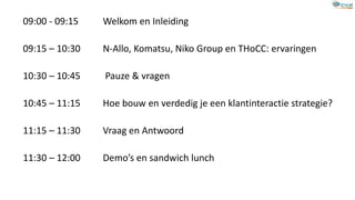 09:00 - 09:15 Welkom en Inleiding
09:15 – 10:30 N-Allo, Komatsu, Niko Group en THoCC: ervaringen
10:30 – 10:45 Pauze & vragen
10:45 – 11:15 Hoe bouw en verdedig je een klantinteractie strategie?
11:15 – 11:30 Vraag en Antwoord
11:30 – 12:00 Demo’s en sandwich lunch
 