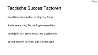 Tactische Succes Factoren
Goed beschreven doelstellingen / focus
Snelle realisatie / Technologie versnellers
Vermijden van grote impact op organisatie
Bereid zijn om te leren, ook na realisatie
 