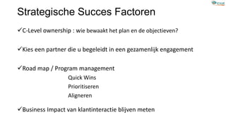 Strategische Succes Factoren
C-Level ownership : wie bewaakt het plan en de objectieven?
Kies een partner die u begeleidt in een gezamenlijk engagement
Road map / Program management
Quick Wins
Prioritiseren
Aligneren
Business Impact van klantinteractie blijven meten
 