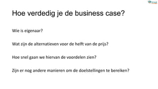 Hoe verdedig je de business case?
Wie is eigenaar?
Wat zijn de alternatieven voor de helft van de prijs?
Hoe snel gaan we hiervan de voordelen zien?
Zijn er nog andere manieren om de doelstellingen te bereiken?
 