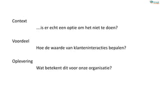 Context
….is er echt een optie om het niet te doen?
Voordeel
Hoe de waarde van klanteninteracties bepalen?
Oplevering
Wat betekent dit voor onze organisatie?
 