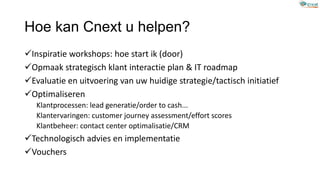 Inspiratie workshops: hoe start ik (door)
Opmaak strategisch klant interactie plan & IT roadmap
Evaluatie en uitvoering van uw huidige strategie/tactisch initiatief
Optimaliseren
Klantprocessen: lead generatie/order to cash...
Klantervaringen: customer journey assessment/effort scores
Klantbeheer: contact center optimalisatie/CRM
Technologisch advies en implementatie
Vouchers
Hoe kan Cnext u helpen?
 