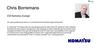 Chris Borremans
CIO Komatsu Europe
25+ years professional career in a multinational (manufacturing) environment.
A "seasoned" ICT expert who has seen/experienced all sides of the ICT spectrum: from software
development over project management, side-stepping to system engineering and infrastructure
management before moving from leading the local ICT team over consolidation of the regional
ICT infrastructure and merging different teams into 1 regionally dispersed but functionally
unified team to converting ICT from a "solution provider" to a "value generator".
 