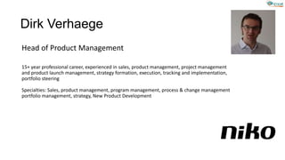 Dirk Verhaege
Head of Product Management
15+ year professional career, experienced in sales, product management, project management
and product launch management, strategy formation, execution, tracking and implementation,
portfolio steering
Specialties: Sales, product management, program management, process & change management
portfolio management, strategy, New Product Development
 