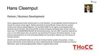 Hans Cleemput
Partner / Business Development
Hans is gepassioneerd door klantcontact in al zijn facetten. 15 jaar geleden stond hij klanten te
woord als contact center agent. Nadien doorliep hij verschillende niveau’s binnen contact
centers voor diverse opdrachtgevers. Tot op heden blijft hij zijn agent-ervaring gebruiken,
denkend vanuit de klant. Bij Unamic/HCN, A Xerox Company, behaalde Hans samen met zijn
team voor TV VLAANDEREN/TeleSAT de Partnership Caviar met een 360° Customer Experience
case. In mei 2013 kwam Hans als partner aan boord bij The House of Contact Centers. In zijn
business development rol is hij verantwoordelijk voor de verdere uitbouw van The House of
Contact Centers.
Als één van de stichtende leden van CCLA, de Contact Center Leaders Association, is Hans
binnen de branche al jaren bekend als vaste moderator bij de ContactcenterCafés van CCLA in
Mechelen, waar hij de panelgesprekken telkens in goede banen leidt.
 