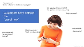 * Courtesy of Peter Hinssen
Customers have entered
the
“era of now”
Klant interactie?
Verwachtingen?
Gedrag?
Wie is de klant? Wat wil hij/zij?
Hoe gaan we om met verandering?
Mobiele strategie?
Wie is verantwoordelijk?
Hoe meten we?
En hoe beheren we klanten en ervaringen?
business model?
Klantervaring?
Multi-channel?
 