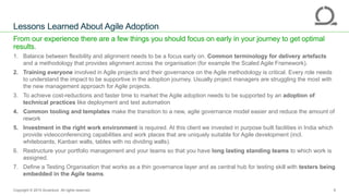 ANZ Testing
Symposium 2015
From our experience there are a few things you should focus on early in your journey to get optimal
results.
1. Balance between flexibility and alignment needs to be a focus early on. Common terminology for delivery artefacts
and a methodology that provides alignment across the organisation (for example the Scaled Agile Framework).
2. Training everyone involved in Agile projects and their governance on the Agile methodology is critical. Every role needs
to understand the impact to be supportive in the adoption journey. Usually project managers are struggling the most with
the new management approach for Agile projects.
3. To achieve cost-reductions and faster time to market the Agile adoption needs to be supported by an adoption of
technical practices like deployment and test automation
4. Common tooling and templates make the transition to a new, agile governance model easier and reduce the amount of
rework
5. Investment in the right work environment is required. At this client we invested in purpose built facilities in India which
provide videoconferencing capabilities and work places that are uniquely suitable for Agile development (incl.
whiteboards, Kanban walls, tables with no dividing walls).
6. Restructure your portfolio management and your teams so that you have long lasting standing teams to which work is
assigned.
7. Define a Testing Organisation that works as a thin governance layer and as central hub for testing skill with testers being
embedded in the Agile teams.
Lessons Learned About Agile Adoption
Copyright © 2015 Accenture All rights reserved. 9
 