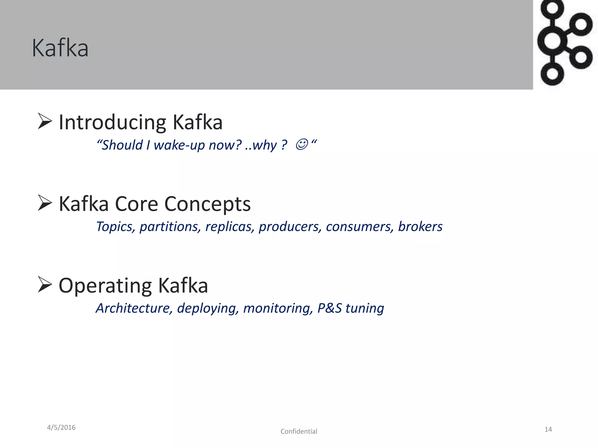 Kafka
4/5/2016
Confidential 14
 Introducing Kafka
“Should I wake-up now? ..why ?  “
 Kafka Core Concepts
Topics, partitions, replicas, producers, consumers, brokers
 Operating Kafka
Architecture, deploying, monitoring, P&S tuning
 