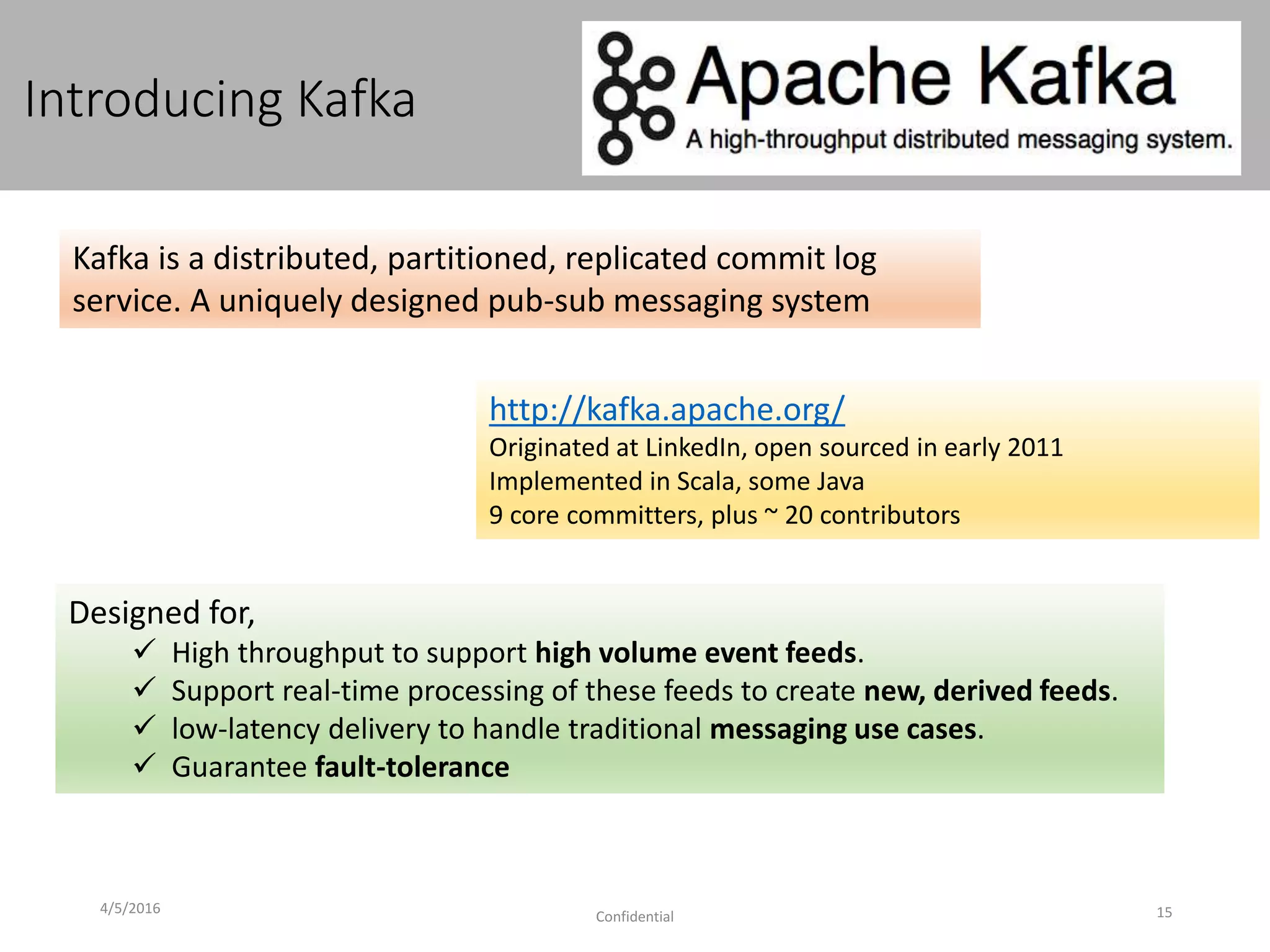 Introducing Kafka
4/5/2016
Confidential 15
http://kafka.apache.org/
Originated at LinkedIn, open sourced in early 2011
Implemented in Scala, some Java
9 core committers, plus ~ 20 contributors
Kafka is a distributed, partitioned, replicated commit log
service. A uniquely designed pub-sub messaging system
Designed for,
 High throughput to support high volume event feeds.
 Support real-time processing of these feeds to create new, derived feeds.
 low-latency delivery to handle traditional messaging use cases.
 Guarantee fault-tolerance
 