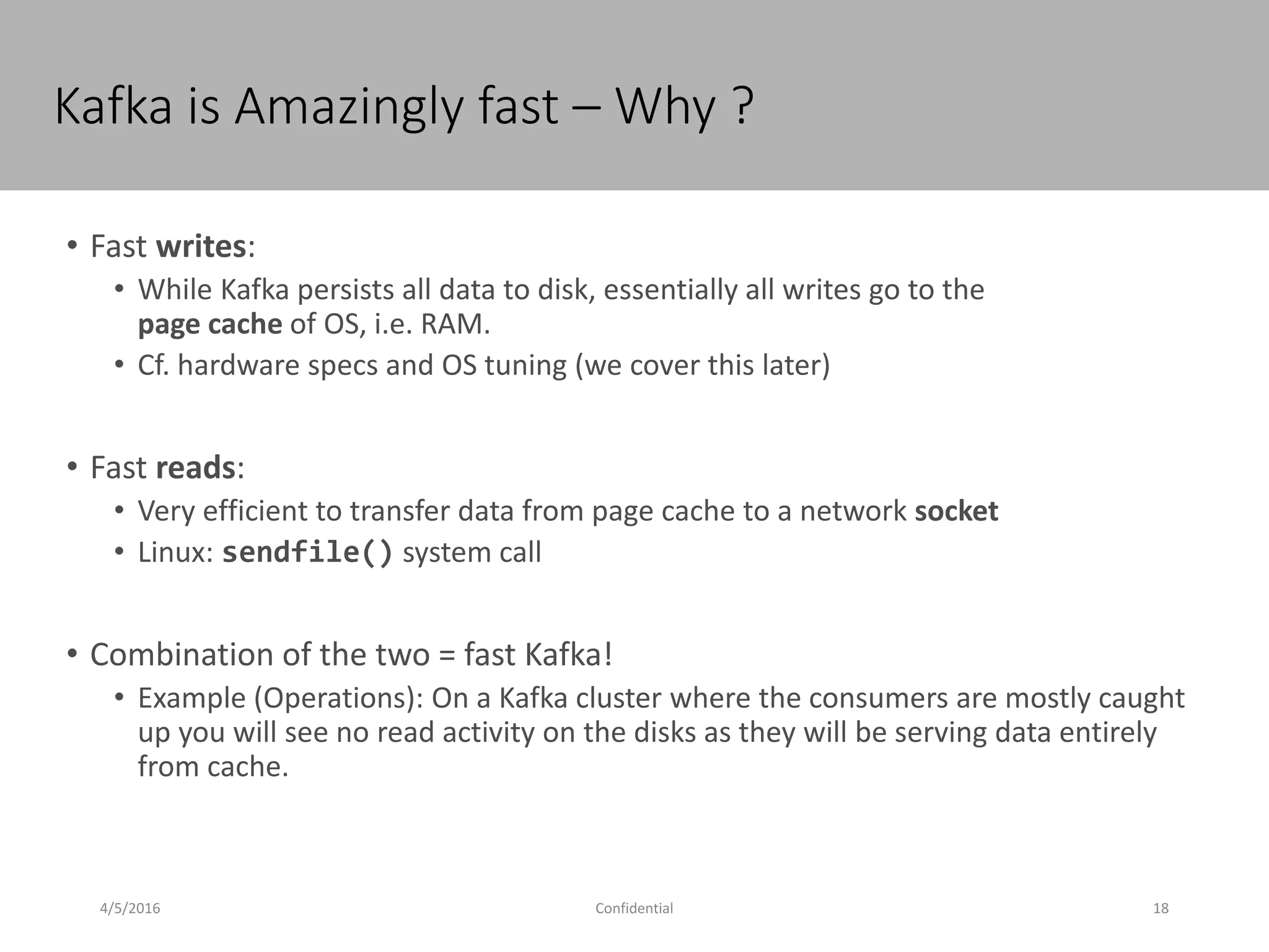 Kafka is Amazingly fast – Why ?
4/5/2016 18Confidential
• Fast writes:
• While Kafka persists all data to disk, essentially all writes go to the
page cache of OS, i.e. RAM.
• Cf. hardware specs and OS tuning (we cover this later)
• Fast reads:
• Very efficient to transfer data from page cache to a network socket
• Linux: sendfile() system call
• Combination of the two = fast Kafka!
• Example (Operations): On a Kafka cluster where the consumers are mostly caught
up you will see no read activity on the disks as they will be serving data entirely
from cache.
 