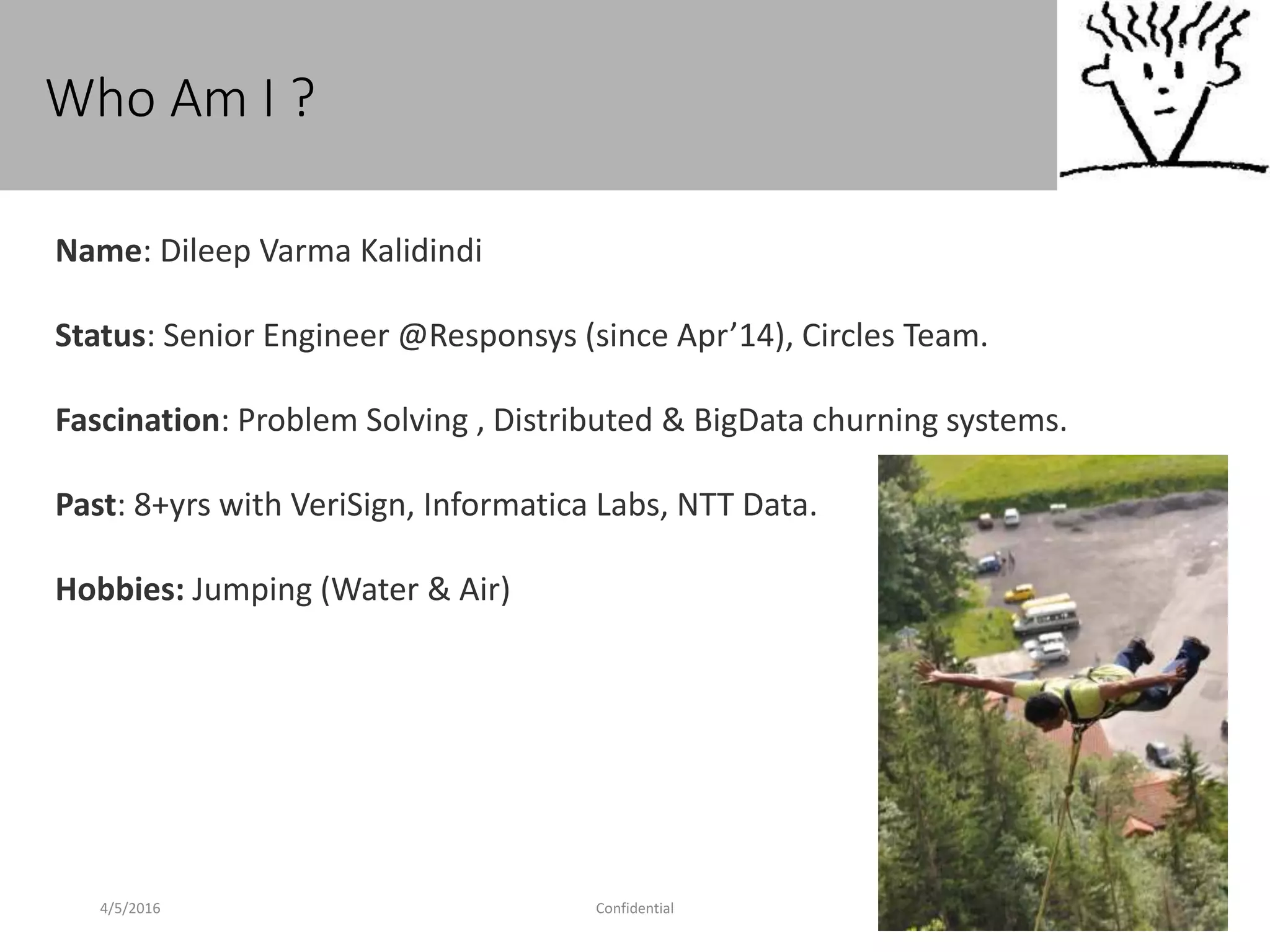 Who Am I ?
4/5/2016 Confidential 2
Name: Dileep Varma Kalidindi
Status: Senior Engineer @Responsys (since Apr’14), Circles Team.
Fascination: Problem Solving , Distributed & BigData churning systems.
Past: 8+yrs with VeriSign, Informatica Labs, NTT Data.
Hobbies: Jumping (Water & Air)
 