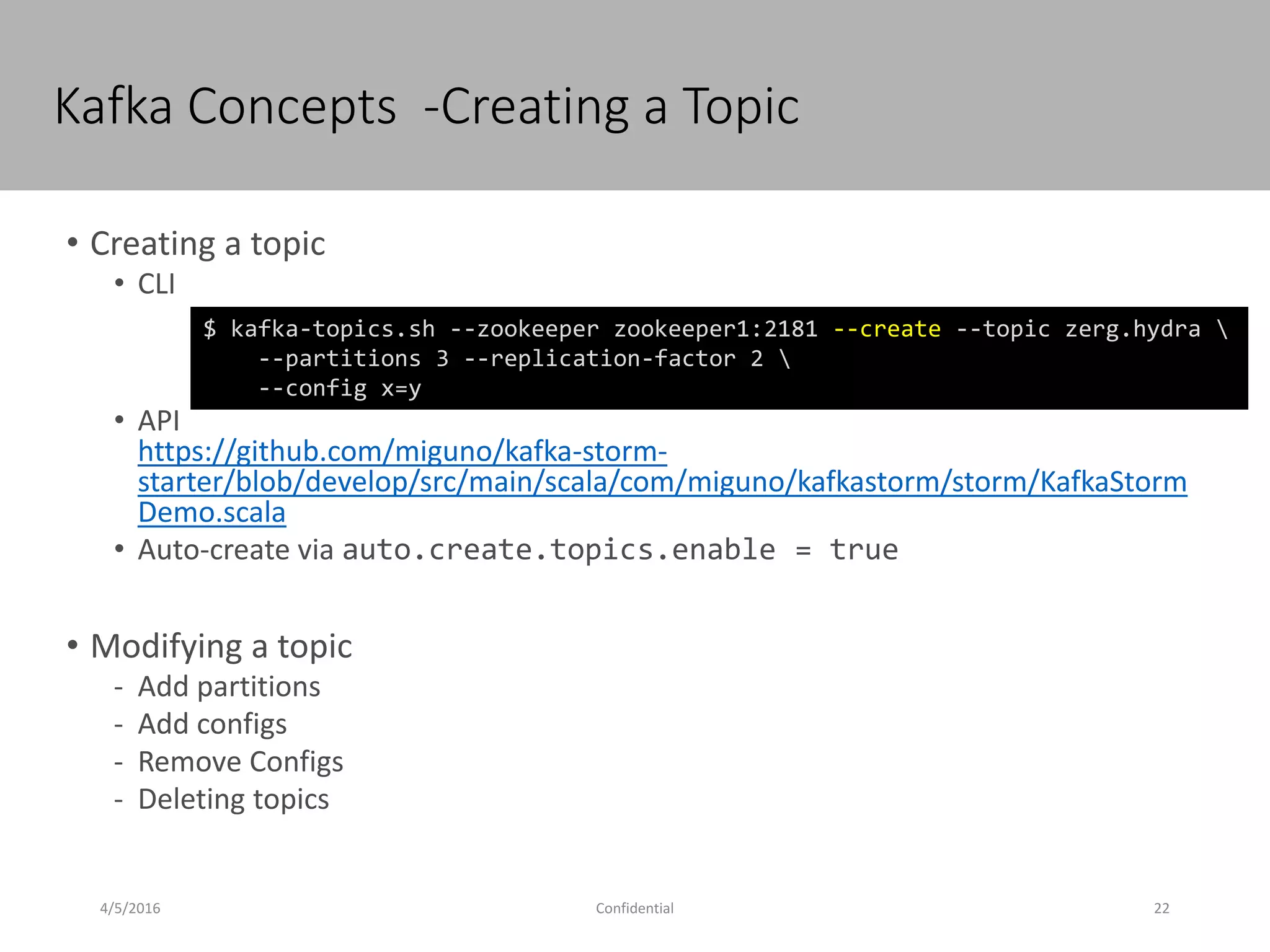 Kafka Concepts -Creating a Topic
4/5/2016 22Confidential
• Creating a topic
• CLI
• API
https://github.com/miguno/kafka-storm-
starter/blob/develop/src/main/scala/com/miguno/kafkastorm/storm/KafkaStorm
Demo.scala
• Auto-create via auto.create.topics.enable = true
• Modifying a topic
- Add partitions
- Add configs
- Remove Configs
- Deleting topics
$ kafka-topics.sh --zookeeper zookeeper1:2181 --create --topic zerg.hydra 
--partitions 3 --replication-factor 2 
--config x=y
 