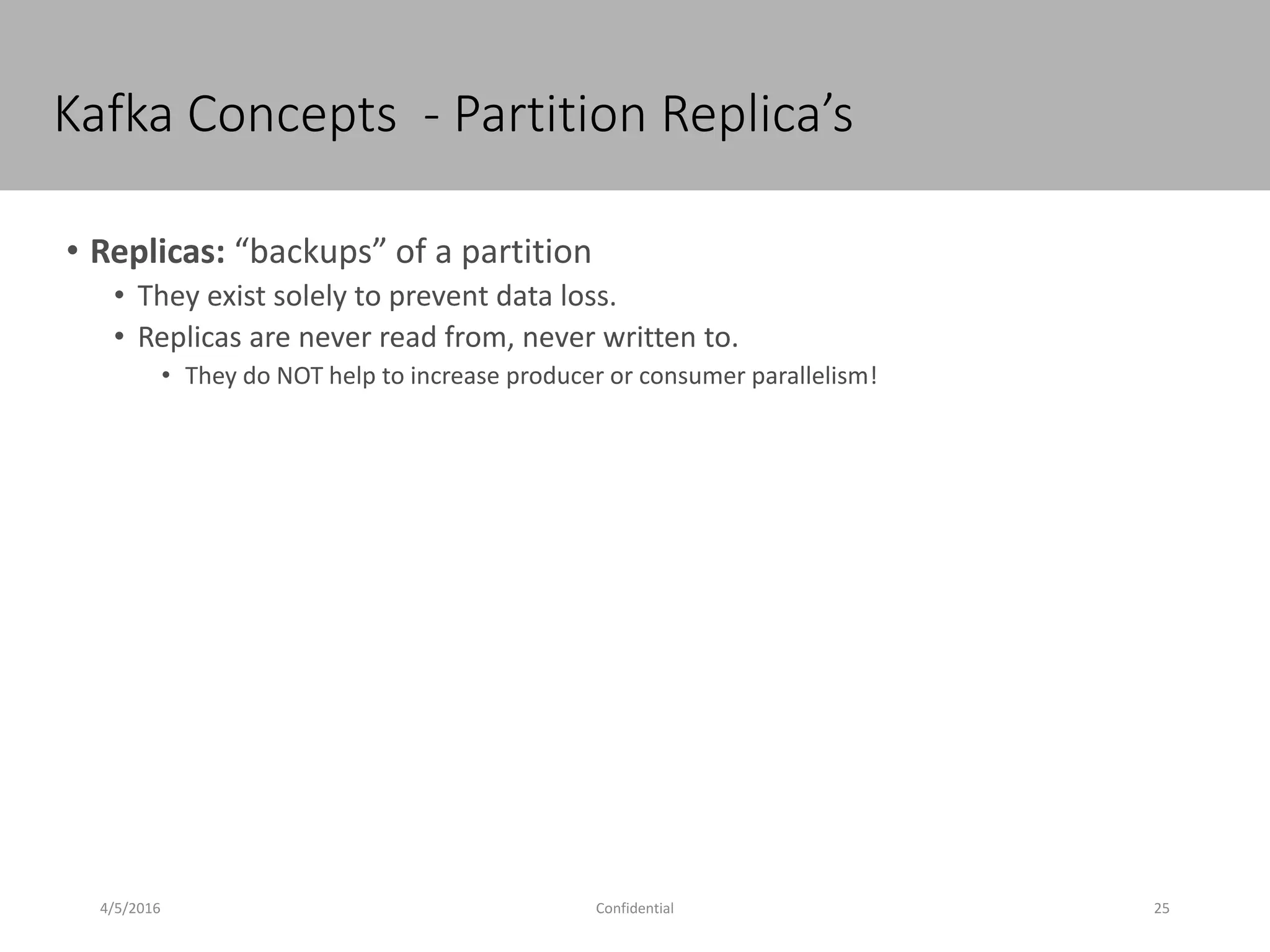 Kafka Concepts - Partition Replica’s
4/5/2016 25Confidential
• Replicas: “backups” of a partition
• They exist solely to prevent data loss.
• Replicas are never read from, never written to.
• They do NOT help to increase producer or consumer parallelism!
 