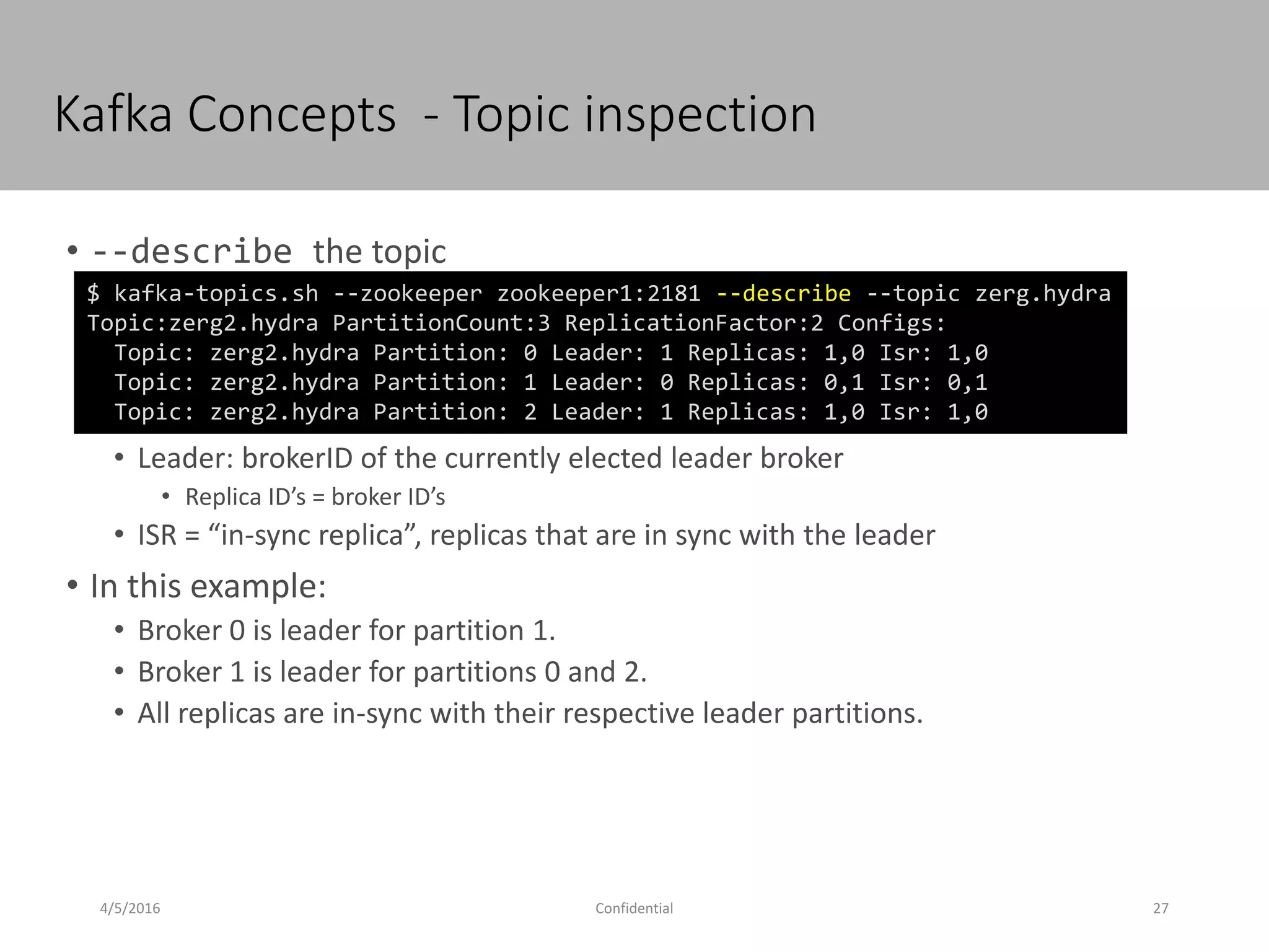 Kafka Concepts - Topic inspection
4/5/2016 27Confidential
• --describe the topic
• Leader: brokerID of the currently elected leader broker
• Replica ID’s = broker ID’s
• ISR = “in-sync replica”, replicas that are in sync with the leader
• In this example:
• Broker 0 is leader for partition 1.
• Broker 1 is leader for partitions 0 and 2.
• All replicas are in-sync with their respective leader partitions.
$ kafka-topics.sh --zookeeper zookeeper1:2181 --describe --topic zerg.hydra
Topic:zerg2.hydra PartitionCount:3 ReplicationFactor:2 Configs:
Topic: zerg2.hydra Partition: 0 Leader: 1 Replicas: 1,0 Isr: 1,0
Topic: zerg2.hydra Partition: 1 Leader: 0 Replicas: 0,1 Isr: 0,1
Topic: zerg2.hydra Partition: 2 Leader: 1 Replicas: 1,0 Isr: 1,0
 
