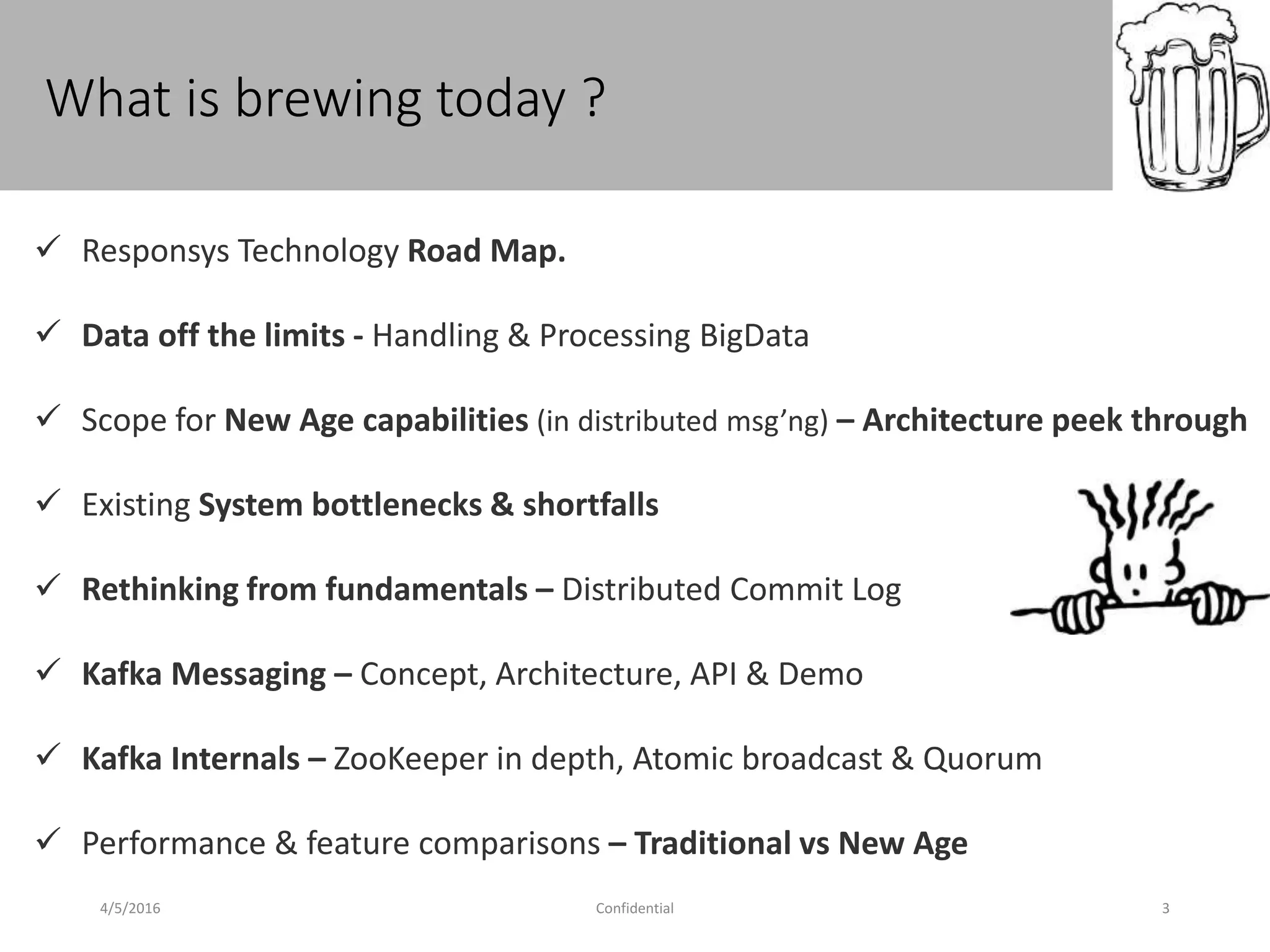 What is brewing today ?
4/5/2016 Confidential 3
 Responsys Technology Road Map.
 Data off the limits - Handling & Processing BigData
 Scope for New Age capabilities (in distributed msg’ng) – Architecture peek through
 Existing System bottlenecks & shortfalls
 Rethinking from fundamentals – Distributed Commit Log
 Kafka Messaging – Concept, Architecture, API & Demo
 Kafka Internals – ZooKeeper in depth, Atomic broadcast & Quorum
 Performance & feature comparisons – Traditional vs New Age
 