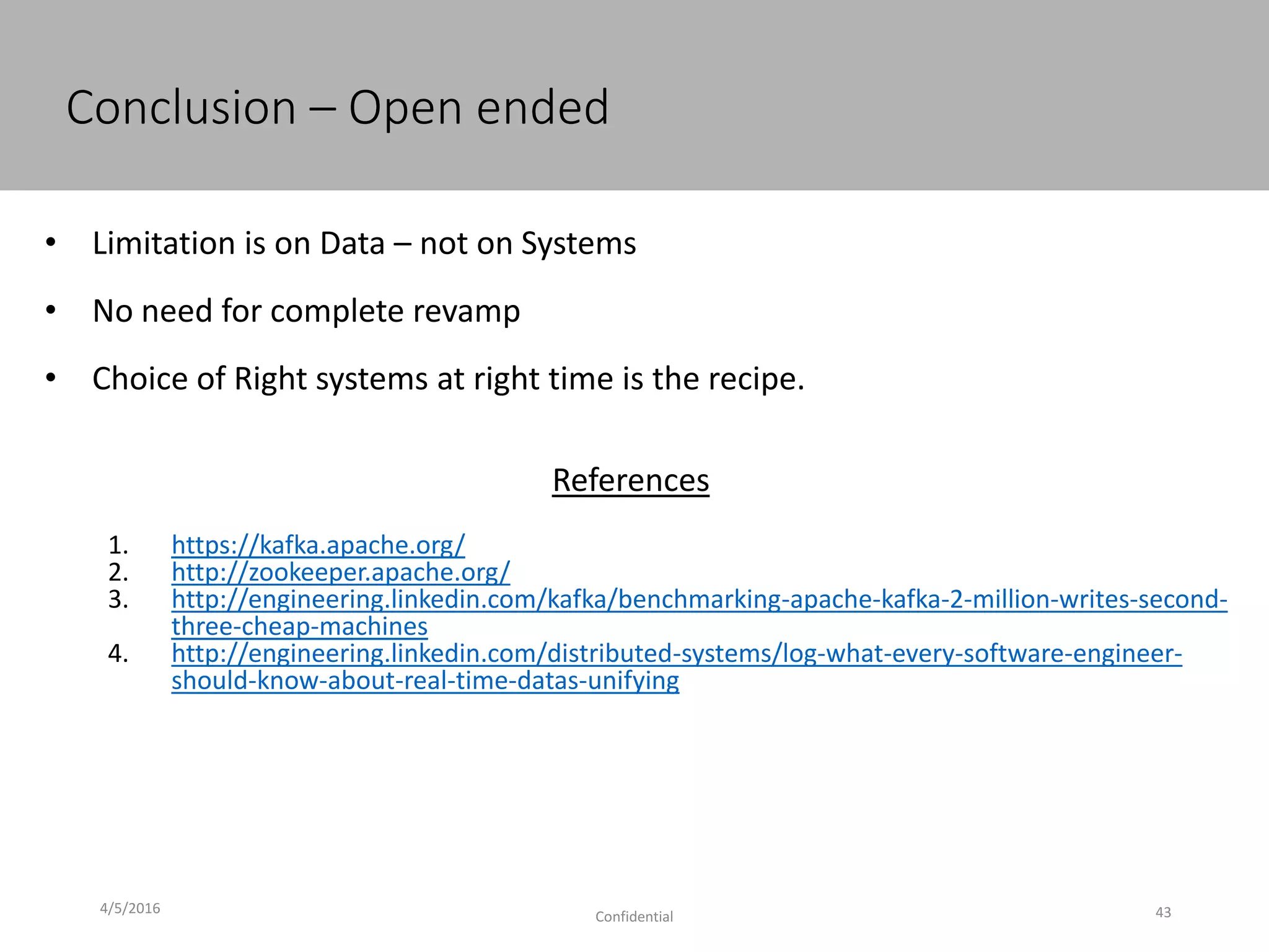 Conclusion – Open ended
4/5/2016
Confidential 43
• Limitation is on Data – not on Systems
• No need for complete revamp
• Choice of Right systems at right time is the recipe.
References
1. https://kafka.apache.org/
2. http://zookeeper.apache.org/
3. http://engineering.linkedin.com/kafka/benchmarking-apache-kafka-2-million-writes-second-
three-cheap-machines
4. http://engineering.linkedin.com/distributed-systems/log-what-every-software-engineer-
should-know-about-real-time-datas-unifying
 